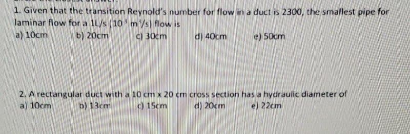 1. Given that the transition Reynold's number for flow in a duct is 2300, the smallest pipe for
laminar flow for a 1L/s (10 m/s) flow is
a) 10cm
b) 20cm
c) 30cm
d) 40cm
e) 50cm
2. A rectangular duct with a 10 cm x 20 cm cross section has a hydraulic diameter of
a) 10cm
b) 13cm
c) 15cm
d) 20cm
e) 22cm
