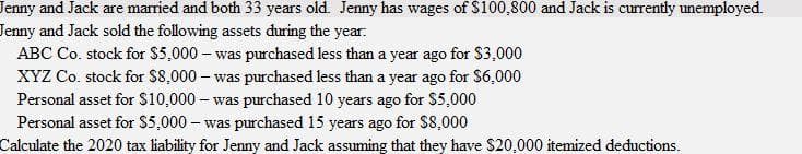 Jenny and Jack are married and both 33 years old. Jenny has wages of $100,800 and Jack is currently unemployed.
Jenny and Jack sold the following assets during the year:
ABC Co. stock for $5,000 – was purchased less than a year ago for $3,000
XYZ Co. stock for S8,000 – was purchased less than a year ago for S6,000
Personal asset for S10,000 – was purchased 10 years ago for $5,000
Personal asset for S5,000 – was purchased 15 years ago for $8,000
Calculate the 2020 tax liability for Jenny and Jack assuming that they have S20,000 itemized deductions.
