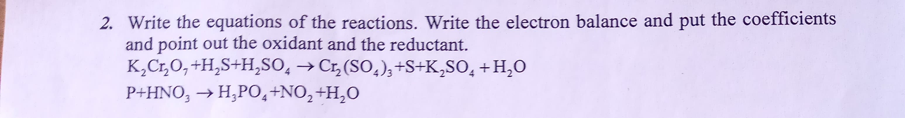 2. Write the equations of the reactions. Write the electron balance and put the coefficients
and point out the oxidant and the reductant.
K,Cr,0,+H,S+H,SO, →Cr,(SO,),+S+K,SO, + H,O
P+HNO, → H,PO,+NO,+H,O
3.
