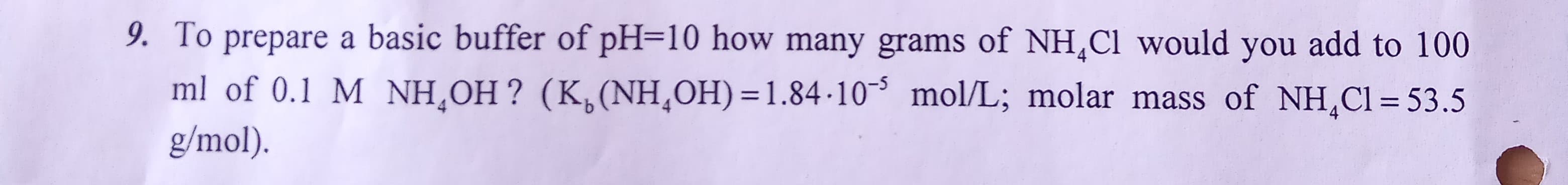 9. To prepare a basic buffer of pH=10 how many grams of NH,Cl would you add to 100
ml of 0.1 M NH¸OH ? (K,(NH,OH) =1.84-10³ mol/L; molar mass of NH,Cl = 53.5
g/mol).
%3D
