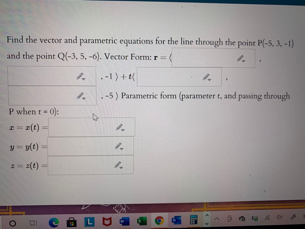 Find the vector and parametric equations for the line through the point P(-5, 3, -1)
and the point Q(-3, 5, -6). Vector Form: r =
,-1 ) +t(
-5 ) Parametric form (parameter t, and passing through
P when t = 0):
x = x(t)
y = y(t)
z(t)
LU
W
( ツ
< >
