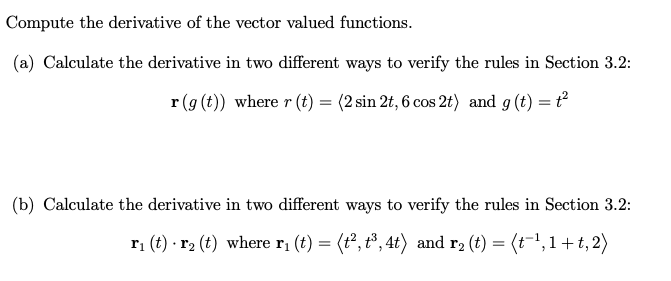 Compute the derivative of the vector valued functions.
(a) Calculate the derivative in two different ways to verify the rules in Section 3.2:
r (g (t)) where r (t) = (2 sin 2t, 6 cos 2t) and g (t) = t
(b) Calculate the derivative in two different ways to verify the rules in Section 3.2:
ri (t) · r2 (t) where r; (t) = (t°, t°, 4t) and r2 (t) = (t-1,1+ t, 2)

