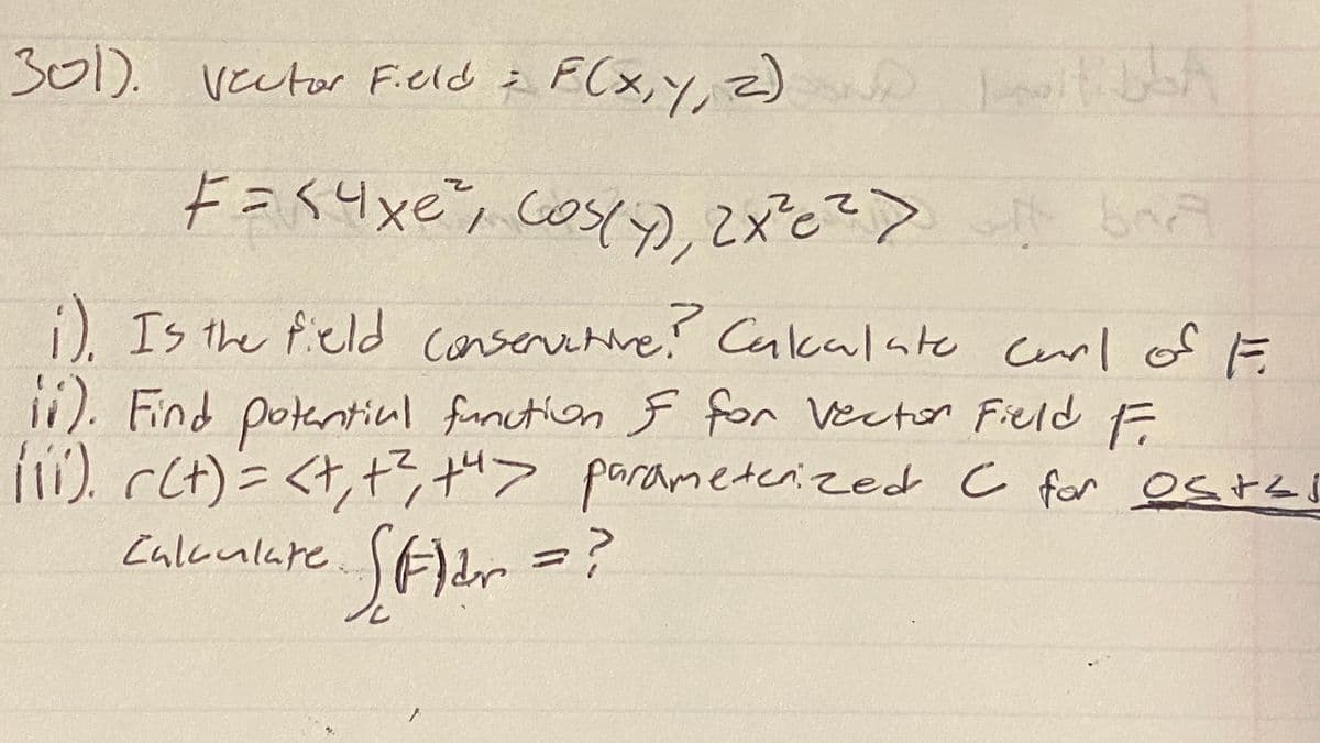 301). vector Field i
F(x,Y, z)
E(x,y, z) t
Fasyxe', cosy),2xとこ>
i). Is the ficld conservetive!
). Find potentiul fanction F for Vector Fied F
!). cCt)=<t,+3+"> parameterized c for estes
Calkulare Fldr
Cakalate cerl of F
||
