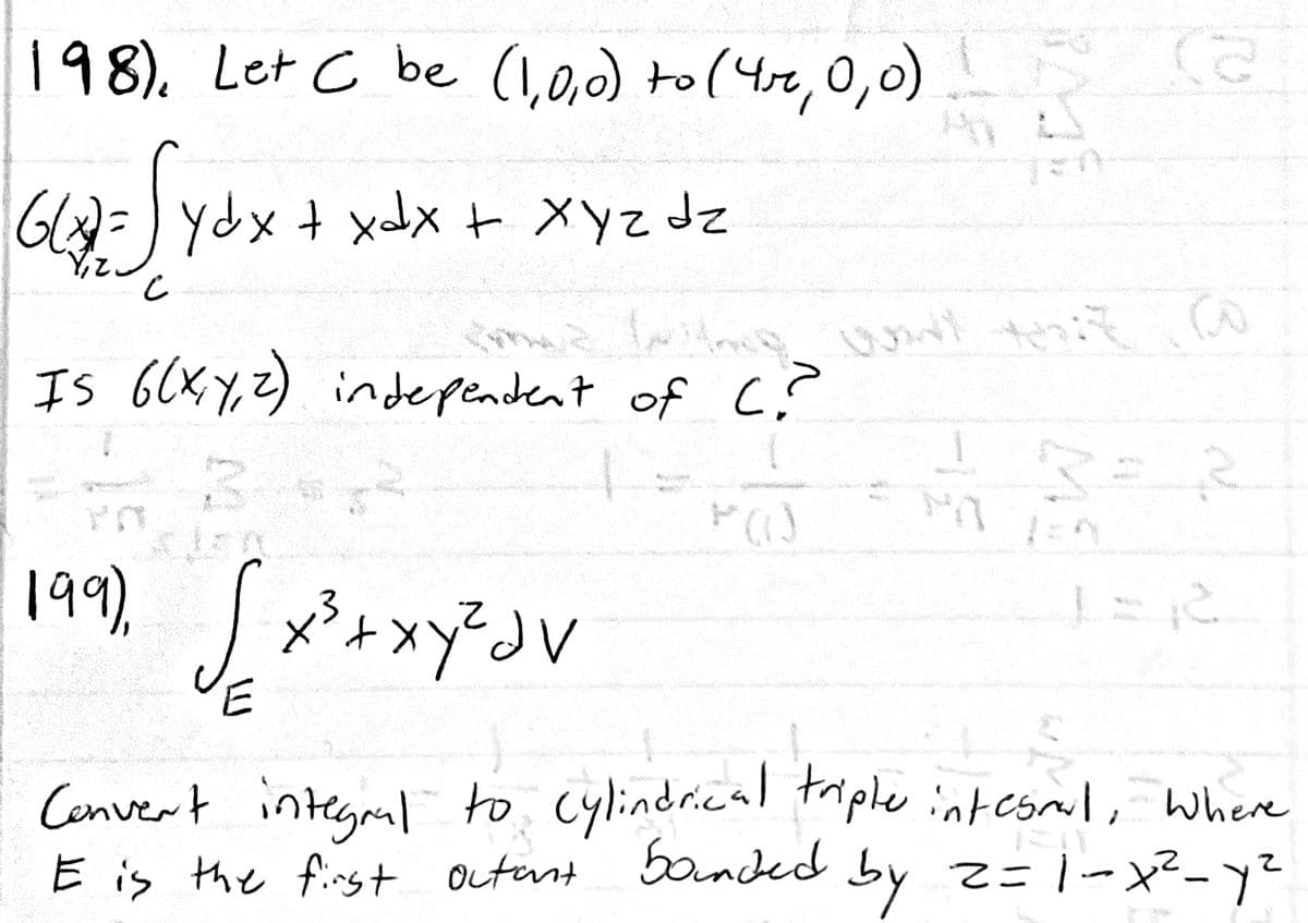 198). Let C be (1,0,0) to(4r,0,o)
Gl)=)ydxtxx + Xyz dz
Is 6CXY,Z) independent of c?
199,
Cenvert integral to, Cylindrical taple intesmil, where
E is the first outent banded by z=1-x²-y?
by 2=1-x²-y?
