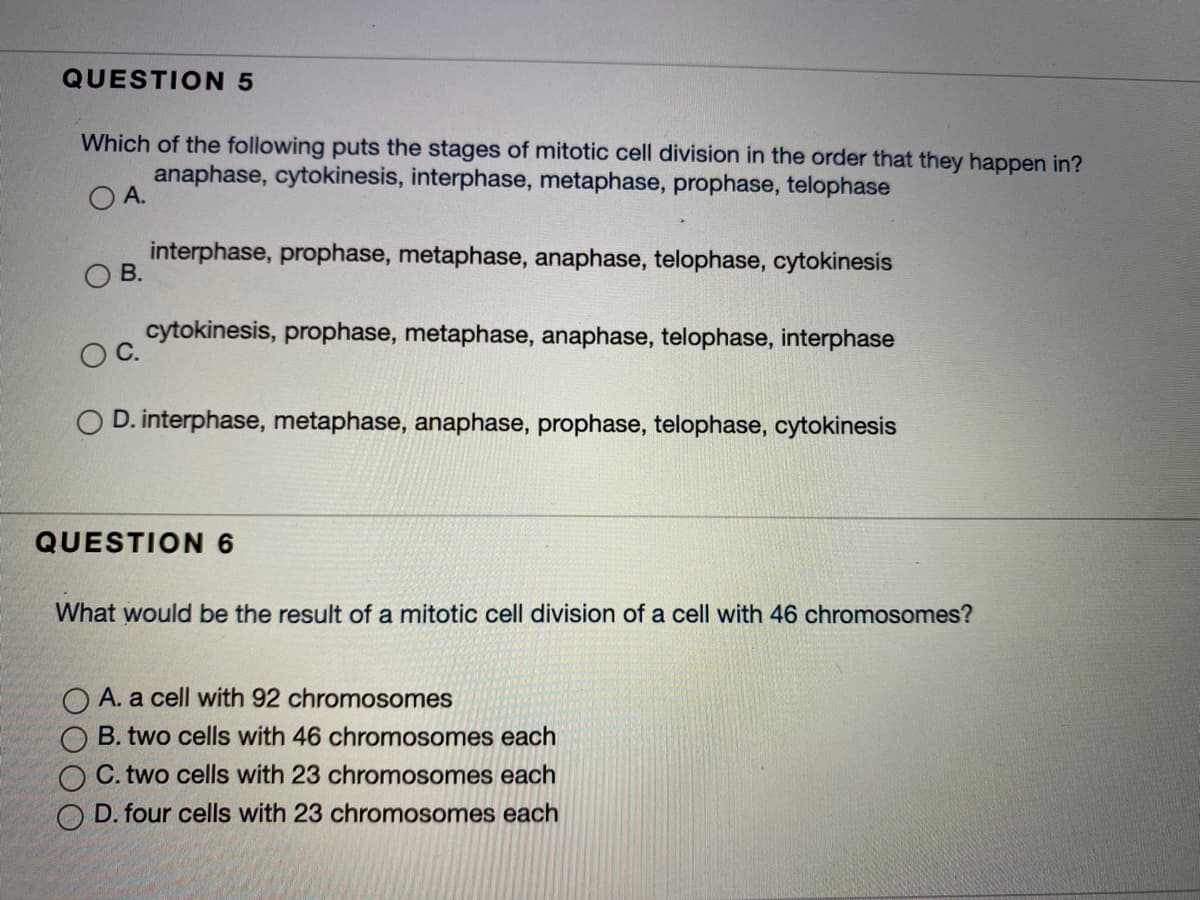 QUESTION 5
Which of the following puts the stages of mitotic cell division in the order that they happen in?
anaphase, cytokinesis, interphase, metaphase, prophase, telophase
O A.
interphase, prophase, metaphase, anaphase, telophase, cytokinesis
O B.
cytokinesis, prophase, metaphase, anaphase, telophase, interphase
O D. interphase, metaphase, anaphase, prophase, telophase, cytokinesis
QUESTION 6
What would be the result of a mitotic cell division of a cell with 46 chromosomes?
A. a cell with 92 chromosomes
B. two cells with 46 chromosomes each
C. two cells with 23 chromosomes each
D. four cells with 23 chromosomes each
