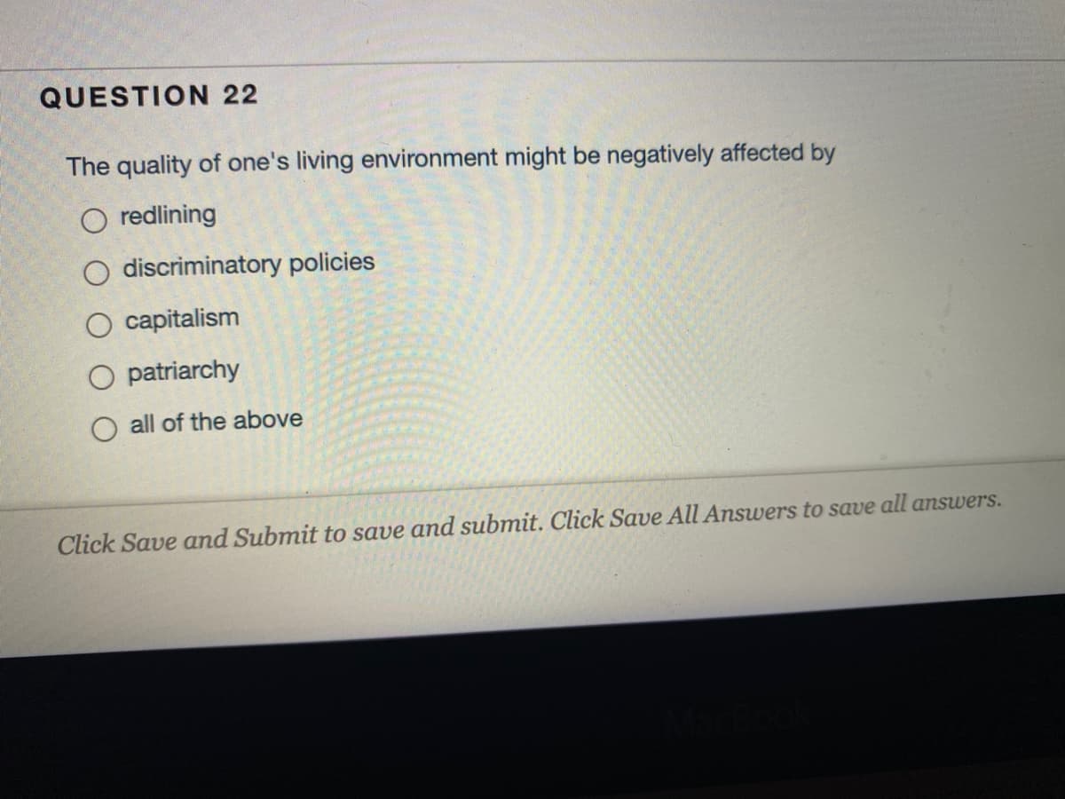 QUESTION 22
The quality of one's living environment might be negatively affected by
O redlining
O discriminatory policies
O capitalism
patriarchy
O all of the above
Click Save and Submit to save and submit. Click Save All Answers to save all answers.
