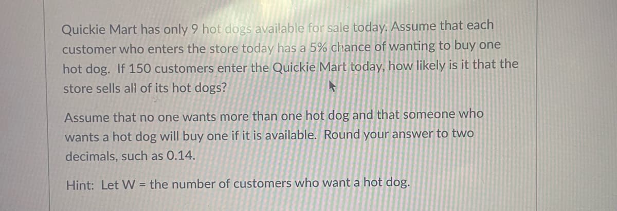 Quickie Mart has only 9 hot dogs available for sale today: Assume that each
customer who enters the store today has a 5% chance of wanting to buy one
hot dog. If 150 customers enter the Quickie Mart today, how likely is it that the
store sells all of its hot dogs?
Assume that no one wants more than one hot dog and that someone who
wants a hot dog will buy one if it is available. Round your answer to two
decimals, such as 0.14.
Hint: Let W = the number of customers who want a hot dog.
