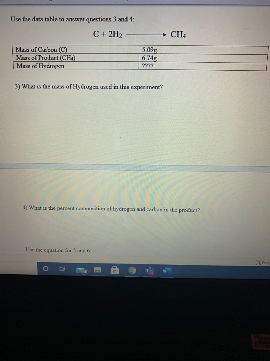 Use the data table to answer questions 3 and 4:
C+ 2H2
CH4
5.09g
6.74g
Mass of Carbon (C)
Mass of Product (CH4)
Mass of Hydrogen
????
3) What is the mass of Hydrogen used in this experiment?
4) What is the percent composition of hydrogen and carbon in the product?
Use the equation for 5 and 6.
D Focu
6
