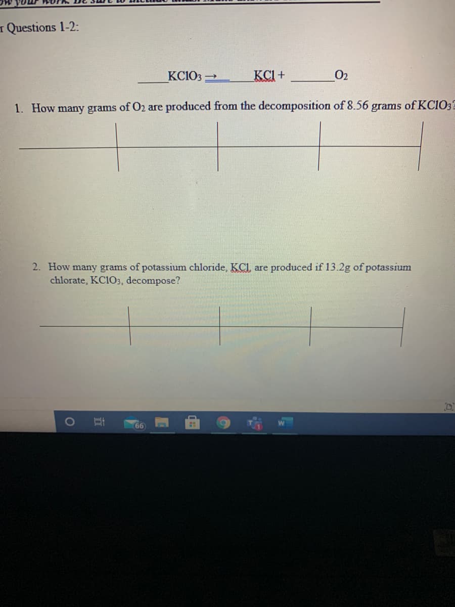 I Questions 1-2:
KC1O3 2
KCI+
O2
1. How many grams of O2 are produced from the decomposition of 8.56 grams of KC1032
2. How many grams of potassium chloride, KCl, are produced if 13.2g of potassium
chlorate, KC103, decompose?
66
