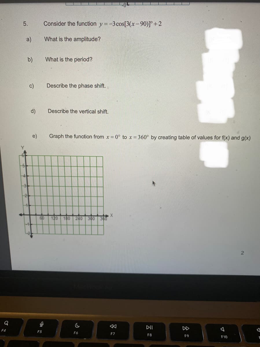 Q
F4
5.
a)
b)
c)
d)
Consider the function y=-3 cos[3(x-90)]° +2
What is the amplitude?
What is the period?
Describe the phase shift.
Describe the vertical shift.
Graph the function from x = 0° to x = 360° by creating table of values for f(x) and g(x)
X
60 120 180 240 300 360
9
C
F5
F6
F7
DII
F8
8
F9
Bluge
J
F10
2
1
F