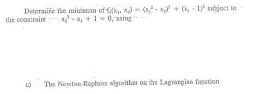 Determine the minimum of f,(x, x,) =. (x,² - x,)? + (ãy - 1) subject to -
the constraint
%3!
x,? - x, + 1= 0, using
c)
The Newton-Raphson algorithm on the Lagrangian function
