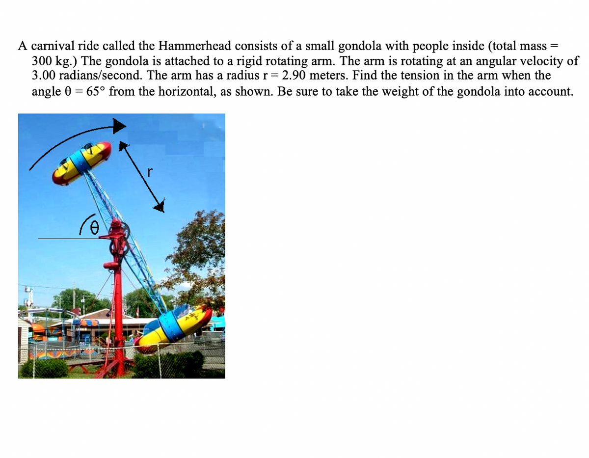A carnival ride called the Hammerhead consists of a small gondola with people inside (total mass =
300 kg.) The gondola is attached to a rigid rotating arm. The arm is rotating at an angular velocity of
3.00 radians/second. The arm has a radius r= 2.90 meters. Find the tension in the arm when the
angle 0 = 65° from the horizontal, as shown. Be sure to take the weight of the gondola into account.

