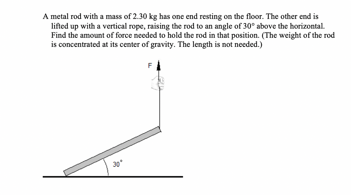 A metal rod with a mass of 2.30 kg has one end resting on the floor. The other end is
lifted up with a vertical rope, raising the rod to an angle of 30° above the horizontal.
Find the amount of force needed to hold the rod in that position. (The weight of the rod
is concentrated at its center of gravity. The length is not needed.)
F
30°
