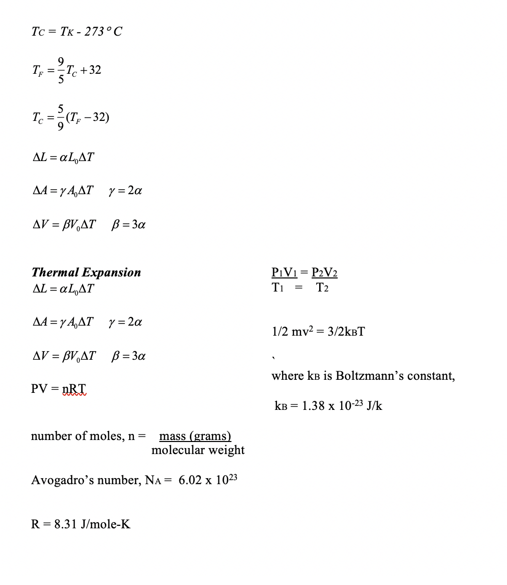 Tc = TK - 273 ° C
T. +32
5
%3D
AL = a L,AT
AA = y A,AT y= 2a
AV = BV,AT B = 3a
Thermal Expansion
aL,AT
P1V1 = P2V2
Ti
AL =
T2
AA =y A,AT y = 2a
1/2 mv2 = 3/2kBT
AV = BV,AT ß = 3a
where kB is Boltzmann’s constant,
PV =
„RT
KB = 1.38 x 10-23 J/k
number of moles, n =
mass (grams)
molecular weight
Avogadro's number, NA = 6.02 x 1023
R = 8.31 J/mole-K
