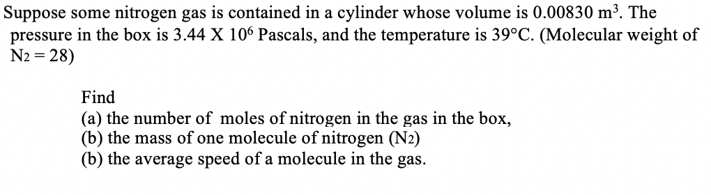 Suppose some nitrogen gas is contained in a cylinder whose volume is 0.00830 m³. The
pressure in the box is 3.44 X 106 Pascals, and the temperature is 39°C. (Molecular weight of
= 28)
Find
(a) the number of moles of nitrogen in the gas in the box,
(b) the mass of one molecule of nitrogen (N2)
(b) the average speed of a molecule in the gas.
