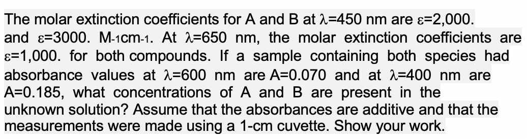 The molar extinction coefficients for A and B at 2=450 nm are ɛ=2,000.
and ɛ=3000. M-1cm-1. At =650 nm, the molar extinction coefficients are
ɛ=1,000. for both compounds. If a sample containing both species had
absorbance values at 2=600 nm are A=0.070 and at 2=400 nm are
A=0.185, what concentrations of A and B are present in the
unknown solution? Assume that the absorbances are additive and that the
measurements were made using a 1-cm cuvette. Show your work.
