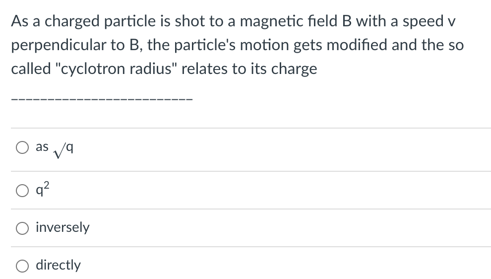 As a charged particle is shot to a magnetic field B with a speed v
perpendicular to B, the particle's motion gets modified and the so
called "cyclotron radius" relates to its charge
as /9
b.
q?
O inversely
O directly
