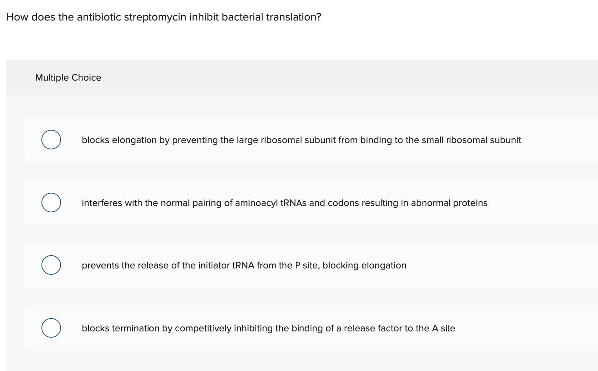 How does the antibiotic streptomycin inhibit bacterial translation?
Multiple Choice
blocks elongation by preventing the large ribosomal subunit from binding to the small ribosomal subunit
interferes with the normal pairing of aminoacyl TRNAS and codons resulting in abnormal proteins
prevents the release of the initiator tRNA from the P site, blocking elongation
blocks termination by competitively inhibiting the binding of a release factor to the A site
