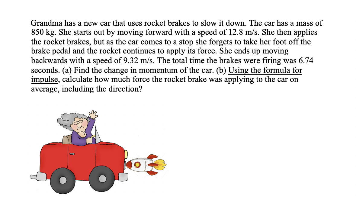 Grandma has a new car that uses rocket brakes to slow it down. The car has a mass of
850 kg. She starts out by moving forward with a speed of 12.8 m/s. She then applies
the rocket brakes, but as the car comes to a stop she forgets to take her foot off the
brake pedal and the rocket continues to apply its force. She ends up moving
backwards with a speed of 9.32 m/s. The total time the brakes were firing was 6.74
seconds. (a) Find the change in momentum of the car. (b) Using the formula for
impulse, calculate how much force the rocket brake was applying to the car on
average, including the direction?
