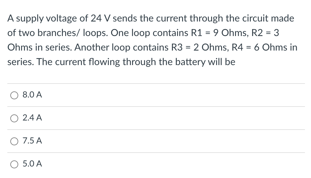 A supply voltage of 24 V sends the current through the circuit made
of two branches/ loops. One loop contains R1 = 9 Ohms, R2 = 3
Ohms in series. Another loop contains R3 = 2 Ohms, R4 = 6 Ohms in
series. The current flowing through the battery will be
8.0 A
2.4 A
O 7.5 A
O 5.0 A
