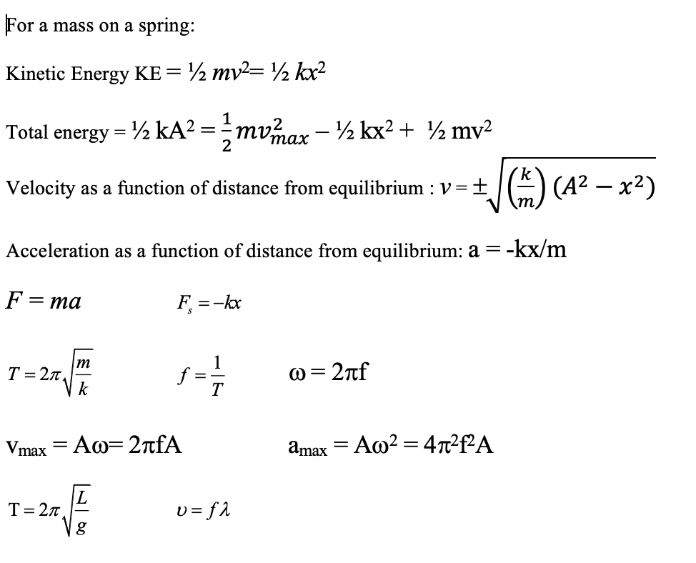 For a mass on a spring:
Kinetic Energy KE= ½ mv²= ½ kx?
Total energy = ½ kA? =mvmax - ½ kx2 + ½ mv2
2
Velocity as a function of distance from equilibrium : V=
A) (A? – x²)
Acceleration as a function of distance from equilibrium: a = -kx/m
F =
ma
F =-kx
T = 27
k
f:
T
@= 2nf
%3D
Vmax = Aw=2tfA
amax = Ao? = 4n²f²A
T= 2n
g
