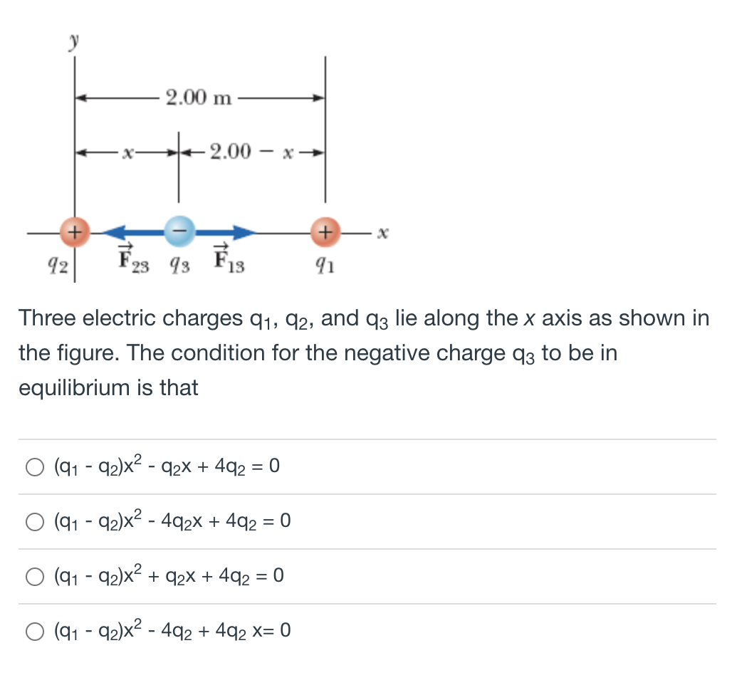 2.00 m
-2.00 — х —
92
F23 93
91
Three electric charges q1, q2, and q3 lie along the x axis as shown in
the figure. The condition for the negative charge q3 to be in
equilibrium is that
(91 - 92)x2 - q2x + 4q2 = 0
(91 - 92)x2 - 492X + 4q2 = 0
(91 - 92)x + q2X + 4q2 = 0
(91 - 92)x? - 492 + 4q2 x= 0
