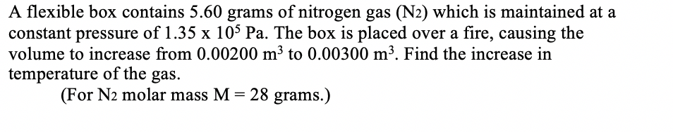 A flexible box contains 5.60 grams of nitrogen gas (N2) which is maintained at a
constant pressure of 1.35 x 10$ Pa. The box is placed over a fire, causing the
volume to increase from 0.00200 m3 to 0.00300 m³. Find the increase in
temperature of the gas.
(For N2 molar mass M = 28 grams.)
