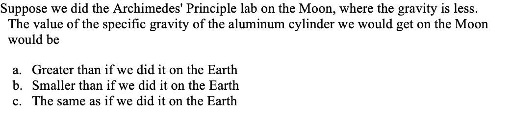 Suppose we did the Archimedes' Principle lab on the Moon, where the gravity is less.
The value of the specific gravity of the aluminum cylinder we would get on the Moon
would be
a. Greater than if we did it on the Earth
b. Smaller than if we did it on the Earth
c. The same as if we did it on the Earth
