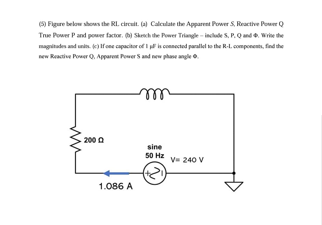 (5) Figure below shows the RL circuit. (a) Calculate the Apparent Power S, Reactive Power Q
True Power P and power factor. (b) Sketch the Power Triangle – include S, P, Q and 0. Write the
magnitudes and units. (c) If one capacitor of 1 µF is connected parallel to the R-L components, find the
new Reactive Power Q, Apparent Power S and new phase angle 0.
ll
200 Q
sine
50 Hz
V= 240 V
1.086 A
