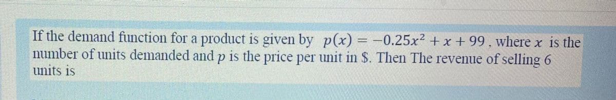 If the demand function for a product is given by p(x) = -0.25x² + x + 99, where x is the
number of units demanded and p is the price per unit in $. Then The revenue of selling 6
units is
