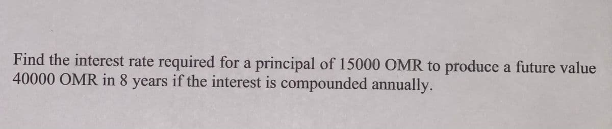Find the interest rate required for a principal of 15000 OMR to produce a future value
40000 OMR in 8 years if the interest is compounded annually.
