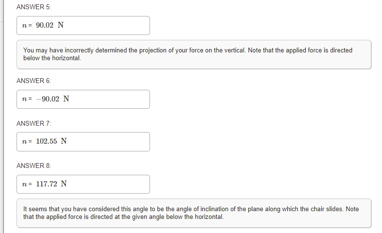 ANSWER 5:
n = 90.02 N
You may have incorrectly determined the projection of your force on the vertical. Note that the applied force is directed
below the horizontal.
ANSWER 6:
n = -90.02N
ANSWER 7:
n = 102.55 N
ANSWER 8:
n = 117.72 N
It seems that you have considered this angle to be the angle of inclination of the plane along which the chair slides. Note
that the applied force is directed at the given angle below the horizontal.
