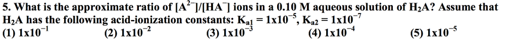 5. What is the approximate ratio of [A]/[HA]ions in a 0.10 M aqueous solution of H2A? Assume that
H2A has the following acid-ionization constants: Ka1 = 1x10°, Ka2 = 1x107
(1) 1x10¬'
(2) 1x102
(3) 1x10
(4) 1x10
(5) 1x105
