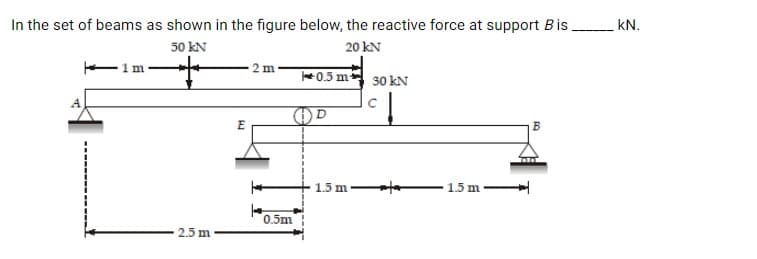 In the set of beams as shown in the figure below, the reactive force at support Bis kN.
50 kN
20 kN
1m
2 m
0.5 m 30 kN
E
1.5 m-
1.5 m
0.5m
2.5 m
