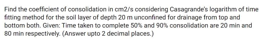 Find the coefficient of consolidation in cm2/s considering Casagrande's logarithm of time
fitting method for the soil layer of depth 20 m unconfined for drainage from top and
bottom both. Given: Time taken to complete 50% and 90% consolidation are 20 min and
80 min respectively. (Answer upto 2 decimal places.)

