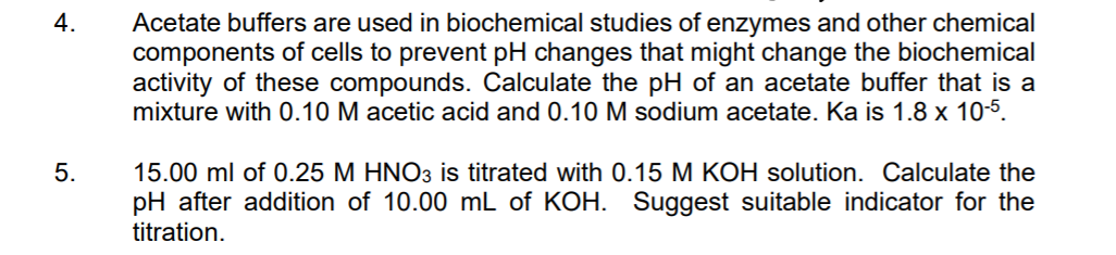 Acetate buffers are used in biochemical studies of enzymes and other chemical
components of cells to prevent pH changes that might change the biochemical
activity of these compounds. Calculate the pH of an acetate buffer that is a
mixture with 0.10 M acetic acid and 0.10 M sodium acetate. Ka is 1.8 x 10-5.
4.
5.
15.00 ml of 0.25 M HNO3 is titrated with 0.15 M KOH solution. Calculate the
pH after addition of 10.00 mL of KOH. Suggest suitable indicator for the
titration.
