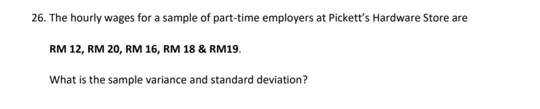 26. The hourly wages for a sample of part-time employers at Pickett's Hardware Store are
RM 12, RM 20, RM 16, RM 18 & RM19.
What is the sample variance and standard deviation?
