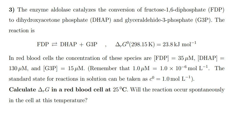 3) The enzyme aldolase catalyzes the conversion of fructose-1,6-diphosphate (FDP)
to dihydroxyacetone phosphate (DHAP) and glyceraldehide-3-phosphate (G3P). The
reaction is
A,Gº (298.15 K) = 23.8 kJ mol¯
In red blood cells the concentration of these species are [FDP] = 35 µM, [DHAP] =
130 μM, and [G3P] = 15 μM. (Remember that 1.0 μM = 1.0 × 10-6 mol L-¹. The
standard state for reactions in solution can be taken as cº = 1.0 mol L-¹).
Calculate AG in a red blood cell at 25°C. Will the reaction occur spontaneously
in the cell at this temperature?
FDP DHAP + G3P
2