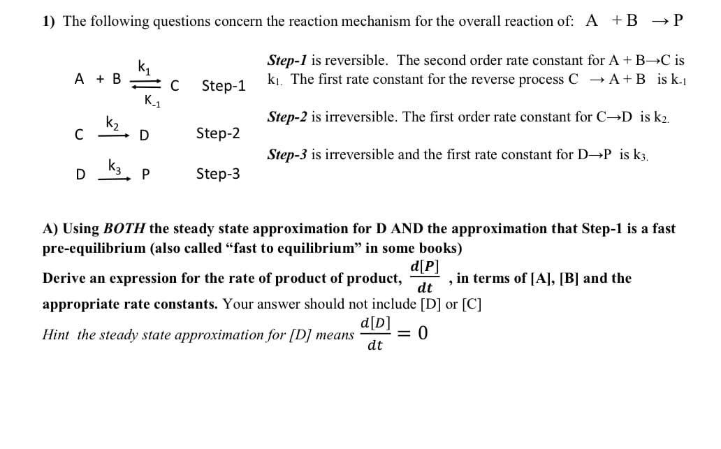 1) The following questions concern the reaction mechanism for the overall reaction of: A + B → P
A + B
C
D
- C Step-1
K_1
D
P
Step-2
Step-3
Step-1 is reversible. The second order rate constant for A + B→C is
k₁. The first rate constant for the reverse process C → A + B is k-1
Step-2 is irreversible. The first order rate constant for C→D is k2.
Step-3 is irreversible and the first rate constant for D→P is k3.
A) Using BOTH the steady state approximation for D AND the approximation that Step-1 is a fast
pre-equilibrium (also called "fast to equilibrium" in some books)
d[P]
Derive an expression for the rate of product of product,
dt
appropriate rate constants. Your answer should not include [D] or [C]
Hint the steady state approximation for [D] means = 0
d[D]
dt
, in terms of [A], [B] and the