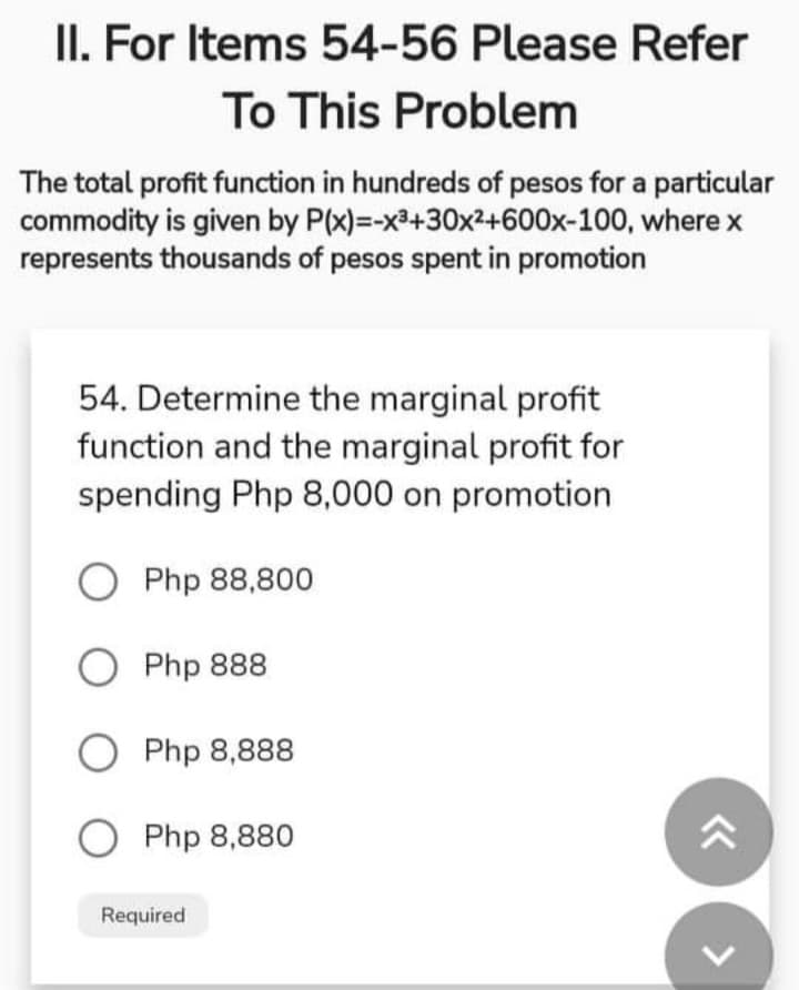 II. For Items 54-56 Please Refer
To This Problem
The total profit function in hundreds of pesos for a particular
commodity is given by P(x)=-x3+30x2+600x-100, where x
represents thousands of pesos spent in promotion
54. Determine the marginal profit
function and the marginal profit for
spending Php 8,000 on promotion
Php 88,800
O Php 888
Php 8,888
O Php 8,880
Required
<>
