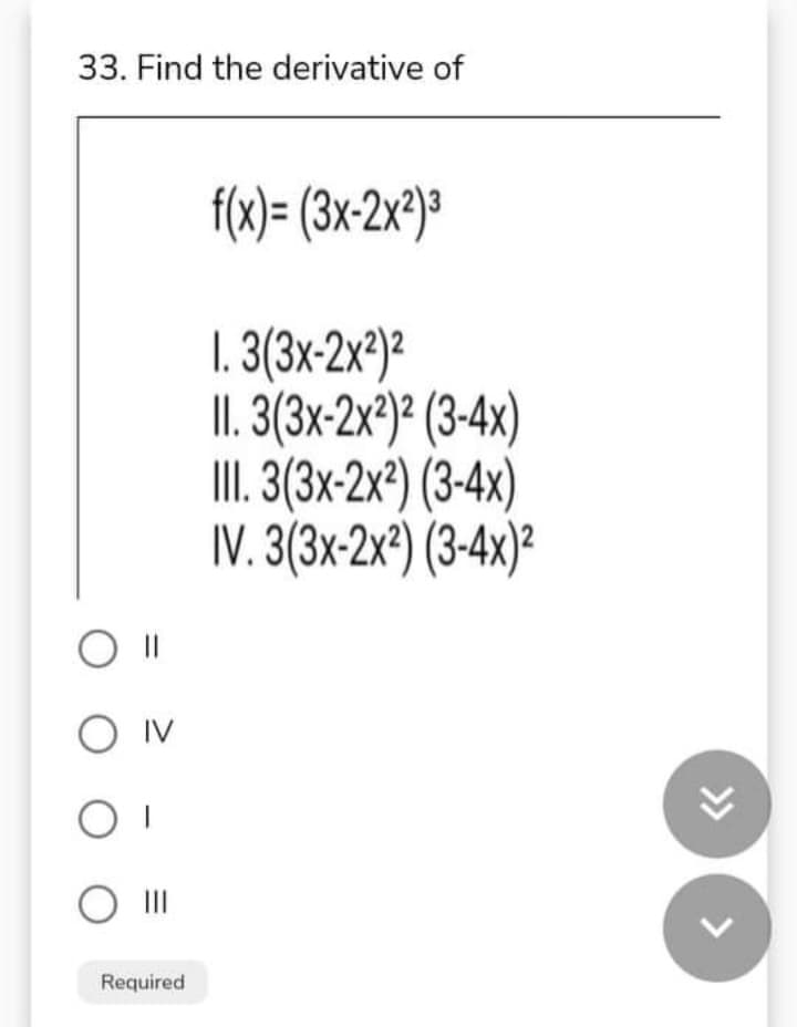 33. Find the derivative of
f(x)= (3x2x²}*
1. 3(3x-2x³)?
II. 3(3x-2x®)² (3-4x)
II. (3-2x?) (3-4x)
IV. 3(3x-2x²) (3-4x)?
O IV
O II
Required
>>
<>
