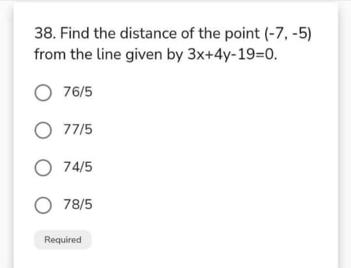 38. Find the distance of the point (-7, -5)
from the line given by 3x+4y-19=0.
O 76/5
O 77/5
O 74/5
O 78/5
Required
