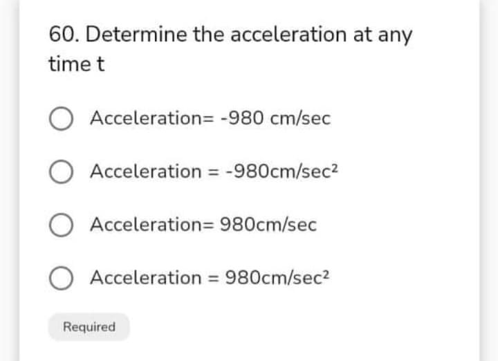 60. Determine the acceleration at any
time t
O Acceleration= -980 cm/sec
O Acceleration = -980cm/sec2
O Acceleration= 980cm/sec
Acceleration = 980cm/sec2
Required
