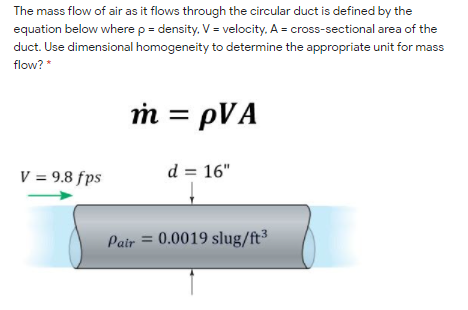 The mass flow of air as it flows through the circular duct is defined by the
equation below where p = density. V = velocity. A = cross-sectional area of the
duct. Use dimensional homogeneity to determine the appropriate unit for mass
flow? *
m = pVA
V = 9.8 fps
d = 16"
Pair = 0.0019 slug/ft³
