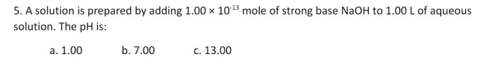 5. A solution is prepared by adding 1.00 x 1013 mole of strong base NaOH to 1.00 L of aqueous
solution. The pH is:
a. 1.00
b. 7.00
c. 13.00
