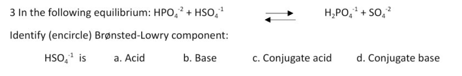 3 In the following equilibrium: HPO,? + HSO,
H,PO,1 + So,?
Identify (encircle) Brønsted-Lowry component:
HSO,1 is
a. Acid
b. Base
c. Conjugate acid
d. Conjugate base
