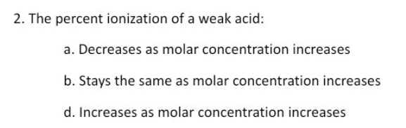 2. The percent ionization of a weak acid:
a. Decreases as molar concentration increases
b. Stays the same as molar concentration increases
d. Increases as molar concentration increases
