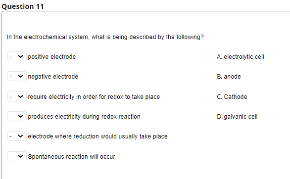 Question 11
In the electrochemical system, what is being described by the following?
positive electrode
A. electrolytic cell
negative electrode
B. anode
require electricity in order for redox to take place
C. Cathode
produces electricity during redox reaction
D. galvanic cell
electrode where reduction would usually take place
Spontaneous reaction will occur
