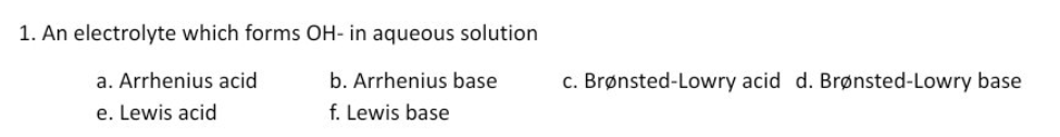 1. An electrolyte which forms OH- in aqueous solution
a. Arrhenius acid
b. Arrhenius base
c. Brønsted-Lowry acid d. Brønsted-Lowry base
e. Lewis acid
f. Lewis base
