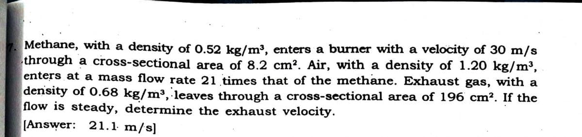 Methane, with a density of 0.52 kg/m³, enters a burner with a velocity of 30 m/s
through a cross-sectional area of 8.2 cm?. Air, with a density of 1.20 kg/m³,
enters at a mass flow rate 21 times that of the methane. Exhaust gas, with a
density of O.68 kg/m³, leaves through a cross-sectional area of 196 cm². If the
flow is steady, determine the exhaust velocity.
[Answer: 21.1. m/s]

